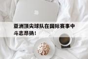IM 电竞综合游戏平台-亚洲顶尖球队在国际赛事中斗志昂扬！