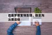 IM 电竞综合游戏平台-巴塞罗那客场告捷，稳坐淘汰赛资格