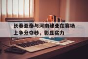 IM电竞中国电子竞技平台-长春亚泰与河南建业在赛场上争分夺秒，彰显实力