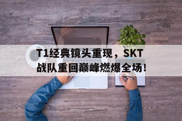 T1经典镜头重现，SKT战队重回巅峰燃爆全场！