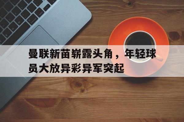 曼联新苗崭露头角，年轻球员大放异彩异军突起