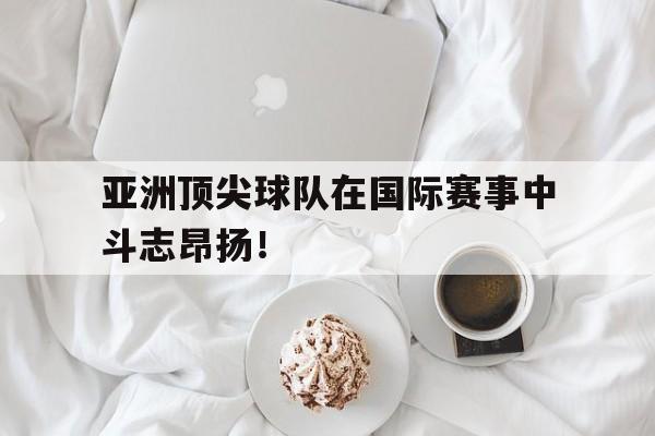 亚洲顶尖球队在国际赛事中斗志昂扬！